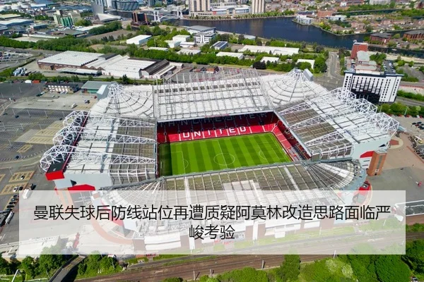 曼联失球后防线站位再遭质疑阿莫林改造思路面临严峻考验